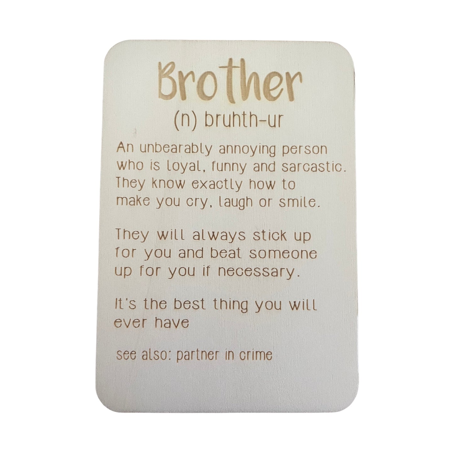Brother (n) bruth-ur. An unbearably annoying person who is loyal, funny and sarcastic. They know exactly how to make you cry, laugh or smile. They will always stick up for you and beat someone up for you if necessary. It's be best things you will ever have. See also: partner in crime.