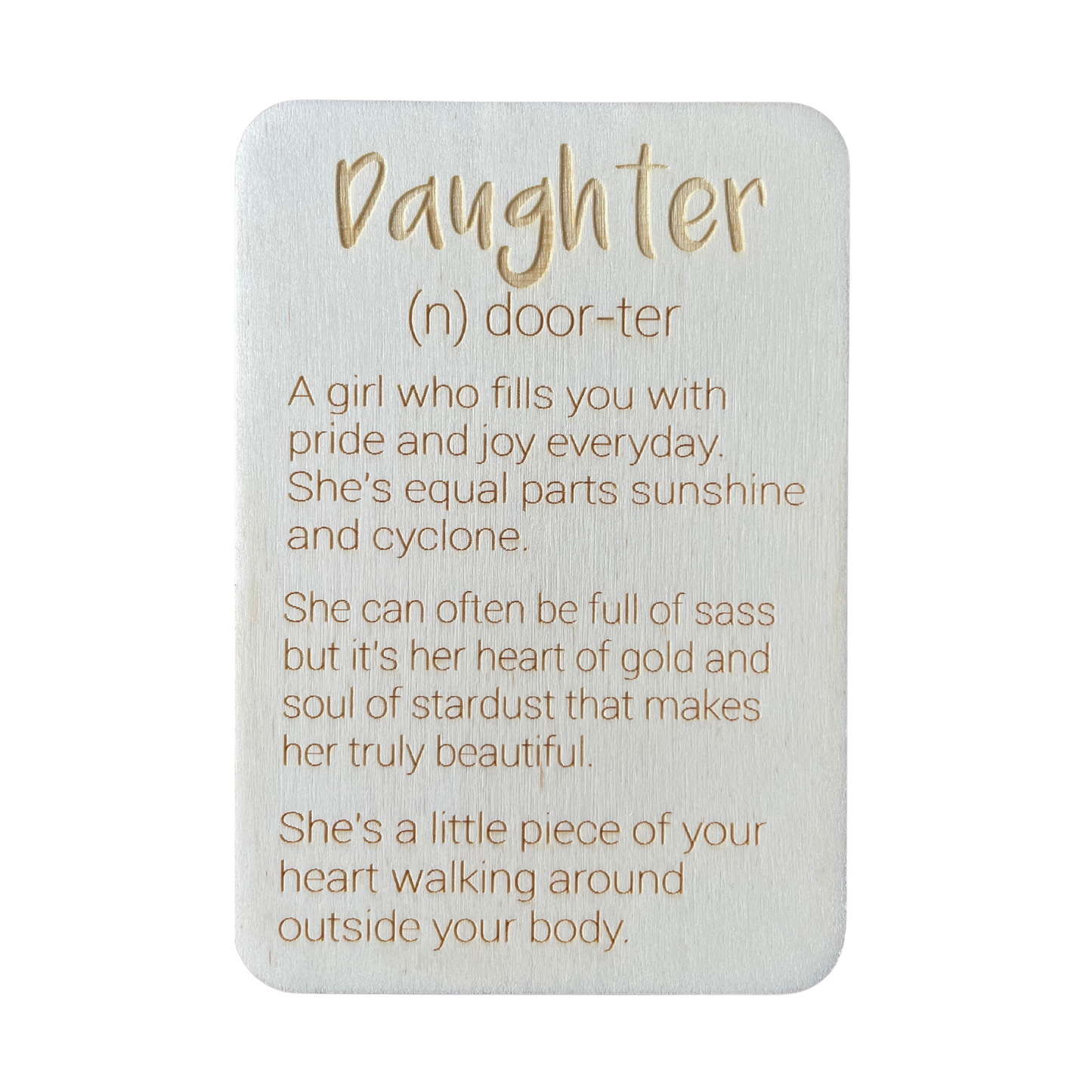 Daughter (n) door-ter. A girl who fills you with pride and joy every day. She's equal parts sunshine and cyclone. She can often be full of sass but it's her heart of gold and soul of stardust that makes her truly beautiful. She's a little piece of your heart walking around outside your body.