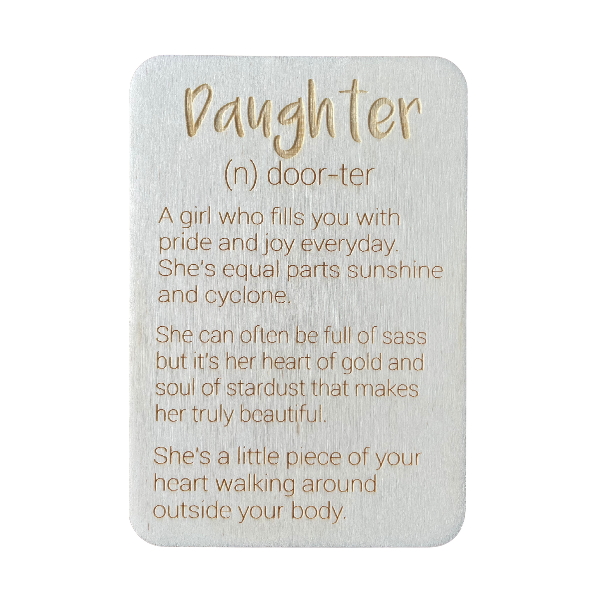 Daughter (n) door-ter. A girl who fills you with pride and joy every day. She's equal parts sunshine and cyclone. She can often be full of sass but it's her heart of gold and soul of stardust that makes her truly beautiful. She's a little piece of your heart walking around outside your body.